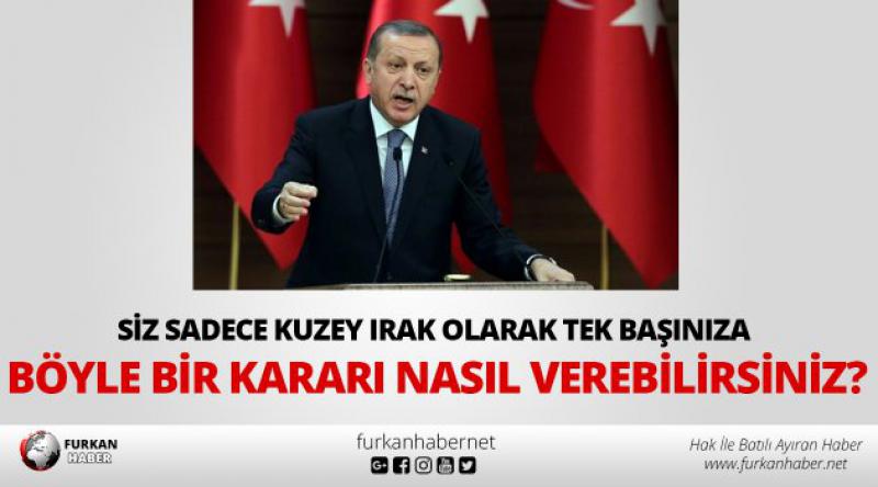 Erdoğan: Siz sadece Kuzey Irak olarak tek başınıza böyle bir kararı nasıl verebilirsiniz?