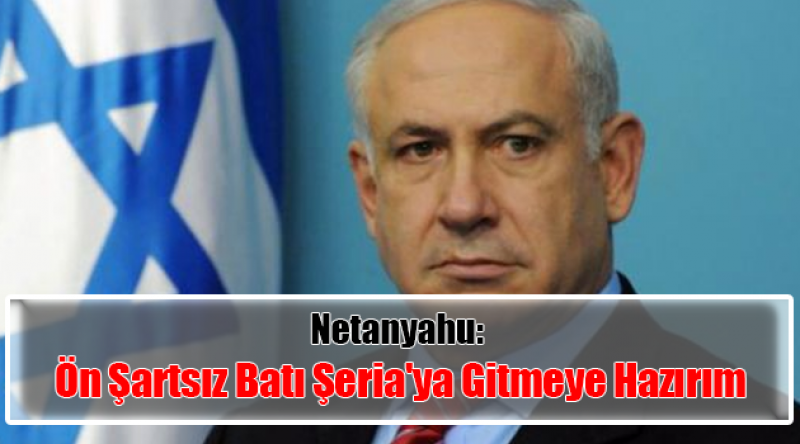 Netanyahu: Ön Şartsız Batı Şeria'ya Gitmeye Hazırım