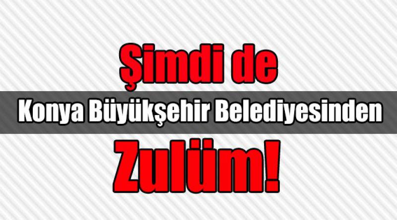 Şimdi de Konya Büyükşehir Belediyesinden Zulüm!